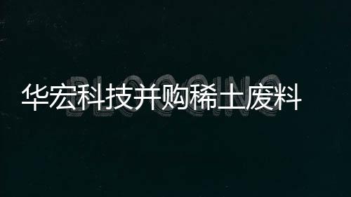 华宏科技并购稀土废料 综合利用龙头企业鑫泰科技