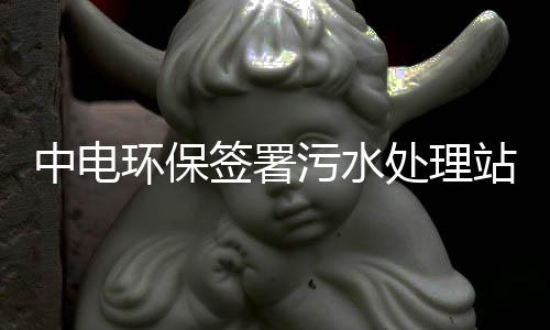 中电环保签署污水处理站二期项目EPC总承包工程合同