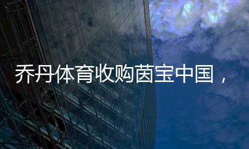 乔丹体育收购茵宝中国,迈进多品牌战略新蓝图