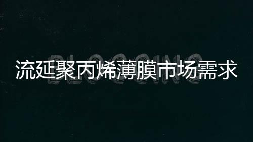 流延聚丙烯薄膜市场需求增长缓慢，供需趋于平衡