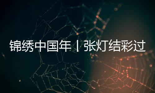 锦绣中国年丨张灯结彩过佳节